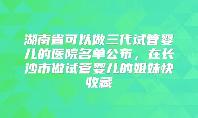 湖南省可以做三代试管婴儿的医院名单公布，在长沙市做试管婴儿的姐妹快收藏