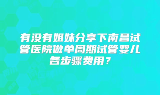 有没有姐妹分享下南昌试管医院做单周期试管婴儿各步骤费用？
