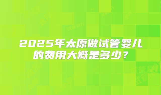 2025年太原做试管婴儿的费用大概是多少？