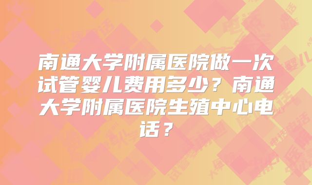 南通大学附属医院做一次试管婴儿费用多少？南通大学附属医院生殖中心电话？