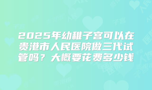 2025年幼稚子宫可以在贵港市人民医院做三代试管吗?大概要花费多少钱