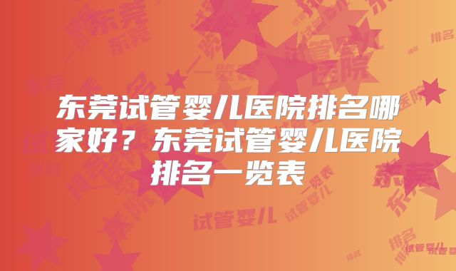 东莞试管婴儿医院排名哪家好？东莞试管婴儿医院排名一览表