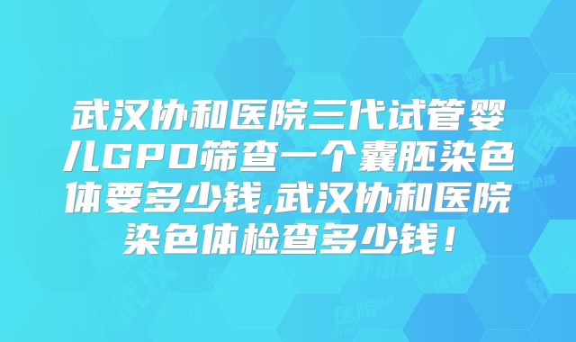 武汉协和医院三代试管婴儿GPD筛查一个囊胚染色体要多少钱,武汉协和医院染色体检查多少钱！