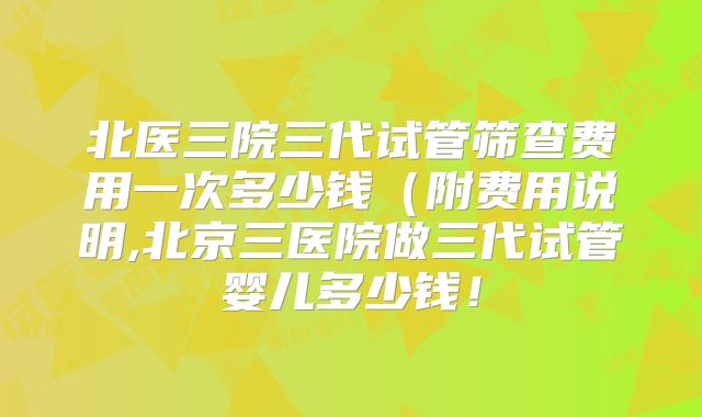 北医三院三代试管筛查费用一次多少钱（附费用说明,北京三医院做三代试管婴儿多少钱！