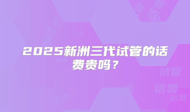 2025新洲三代试管的话费贵吗？