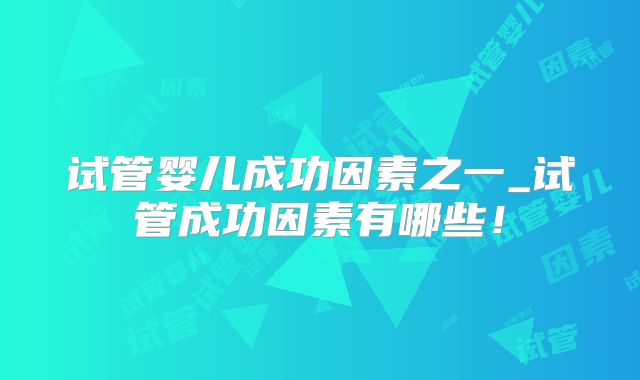 试管婴儿成功因素之一_试管成功因素有哪些！