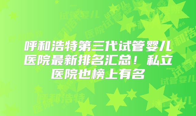 呼和浩特第三代试管婴儿医院最新排名汇总！私立医院也榜上有名