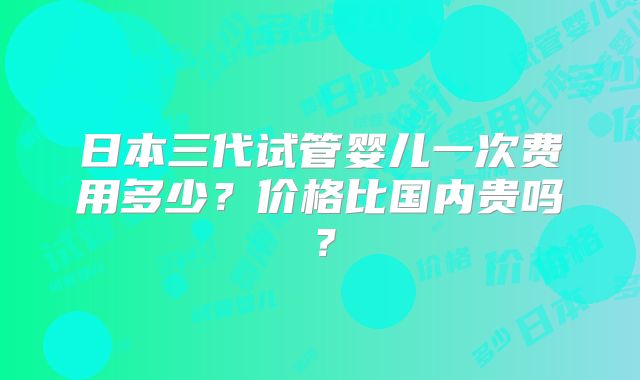 日本三代试管婴儿一次费用多少?价格比国内贵吗?