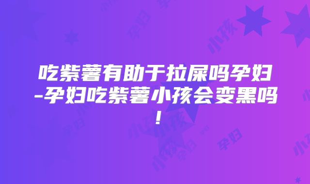 吃紫薯有助于拉屎吗孕妇-孕妇吃紫薯小孩会变黑吗！