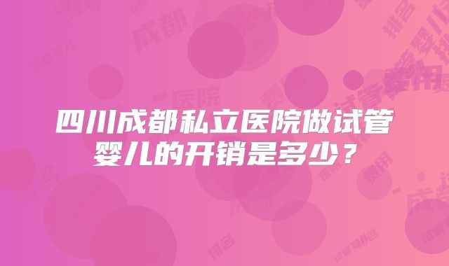 四川成都私立医院做试管婴儿的开销是多少?