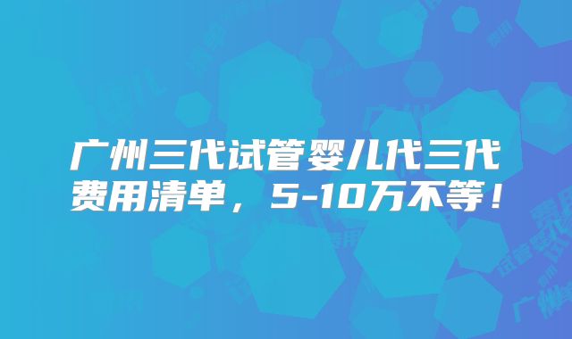 广州三代试管婴儿代三代费用清单，5-10万不等！