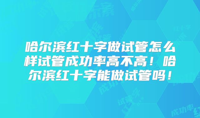 哈尔滨红十字做试管怎么样试管成功率高不高!哈尔滨红十字能做试管吗!