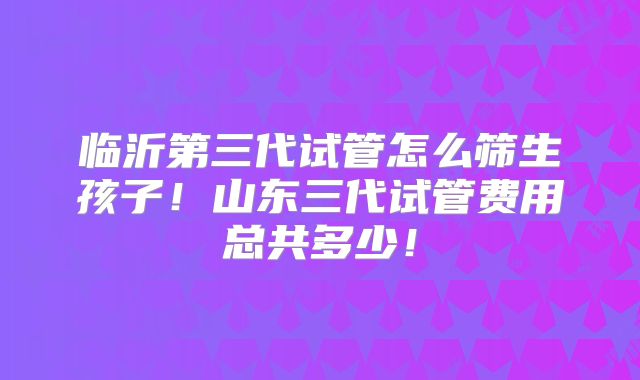 临沂第三代试管怎么筛生孩子！山东三代试管费用总共多少！