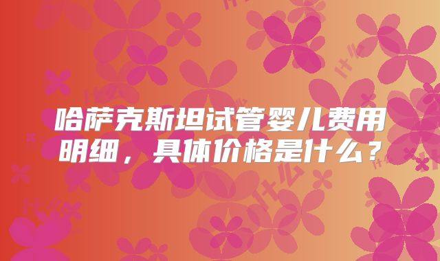 哈萨克斯坦试管婴儿费用明细，具体价格是什么？