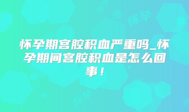 怀孕期宫腔积血严重吗_怀孕期间宫腔积血是怎么回事！