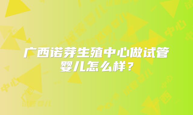 广西诺芽生殖中心做试管婴儿怎么样?