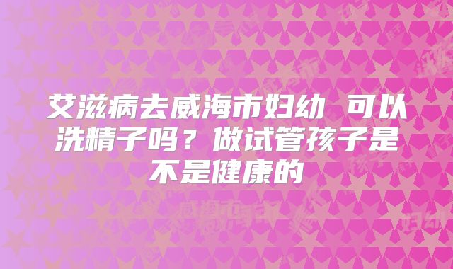 艾滋病去威海市妇幼 可以洗精子吗？做试管孩子是不是健康的