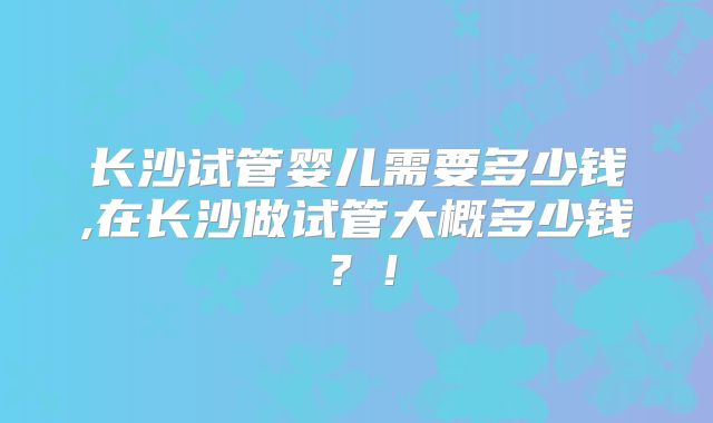 长沙试管婴儿需要多少钱,在长沙做试管大概多少钱？！
