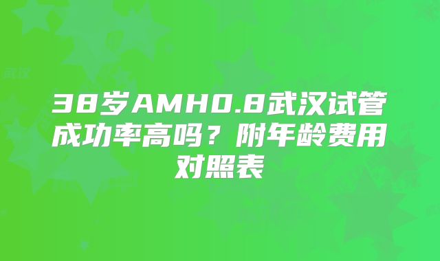 38岁AMH0.8武汉试管成功率高吗?附年龄费用对照表
