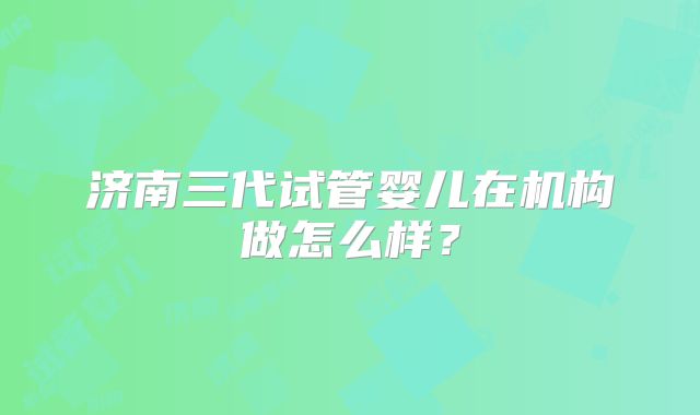 济南三代试管婴儿在机构做怎么样?
