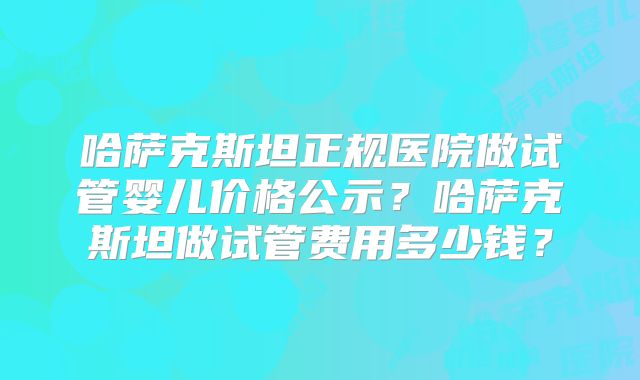 哈萨克斯坦正规医院做试管婴儿价格公示？哈萨克斯坦做试管费用多少钱？