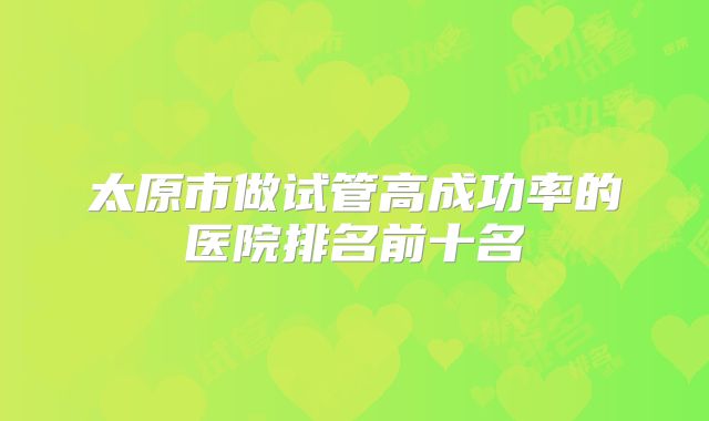 太原市做试管高成功率的医院排名前十名