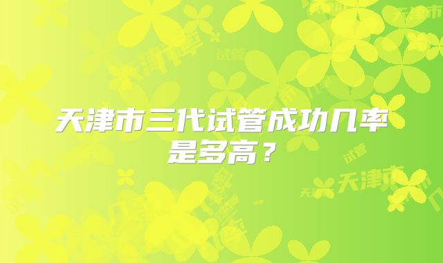 天津市三代试管成功几率是多高?