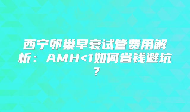 西宁卵巢早衰试管费用解析：AMH<1如何省钱避坑？