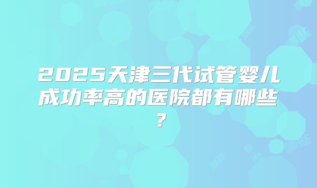 2025天津三代试管婴儿成功率高的医院都有哪些？
