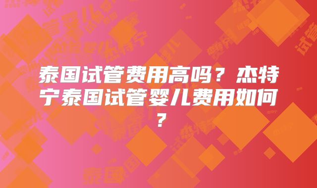 泰国试管费用高吗？杰特宁泰国试管婴儿费用如何？