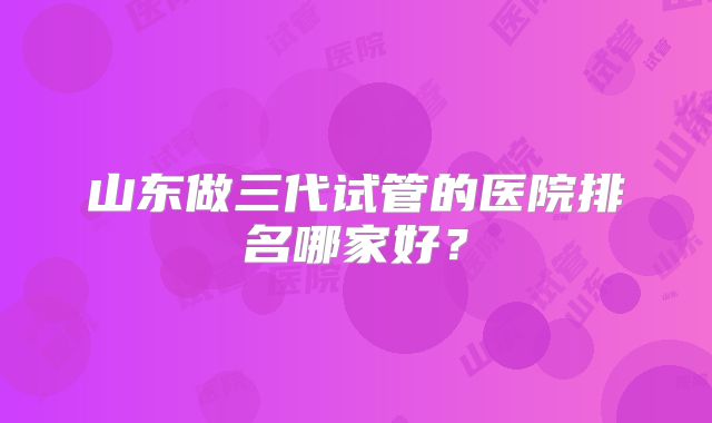 山东做三代试管的医院排名哪家好？