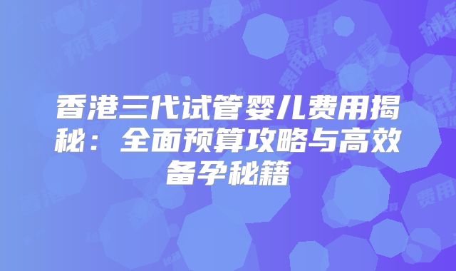香港三代试管婴儿费用揭秘：全面预算攻略与高效备孕秘籍