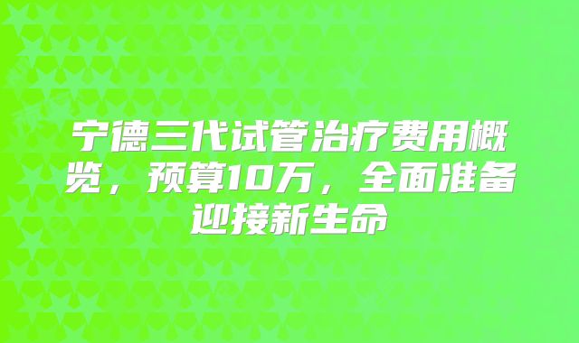 宁德三代试管治疗费用概览，预算10万，全面准备迎接新生命
