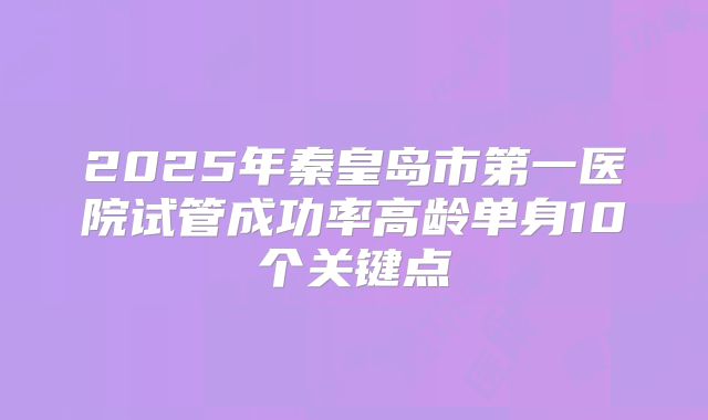 2025年秦皇岛市第一医院试管成功率高龄单身10个关键点