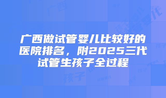 广西做试管婴儿比较好的医院排名,附2025三代试管生孩子全过程