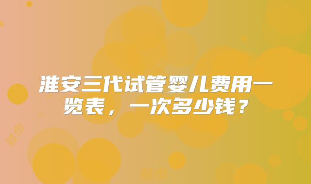 淮安三代试管婴儿费用一览表,一次多少钱?