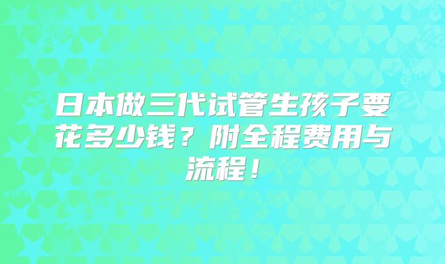 日本做三代试管生孩子要花多少钱？附全程费用与流程！