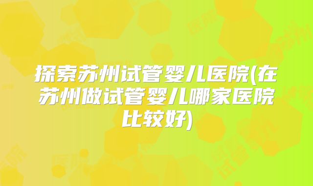 探索苏州试管婴儿医院(在苏州做试管婴儿哪家医院比较好)
