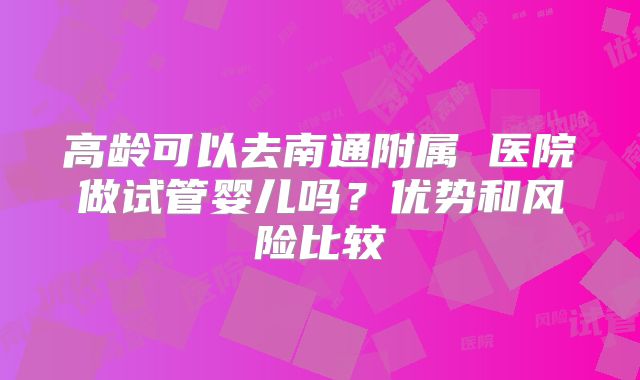 高龄可以去南通附属 医院做试管婴儿吗？优势和风险比较
