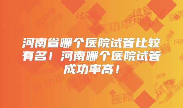 河南省哪个医院试管比较有名！河南哪个医院试管成功率高！