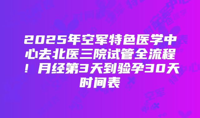 2025年空军特色医学中心去北医三院试管全流程！月经第3天到验孕30天时间表