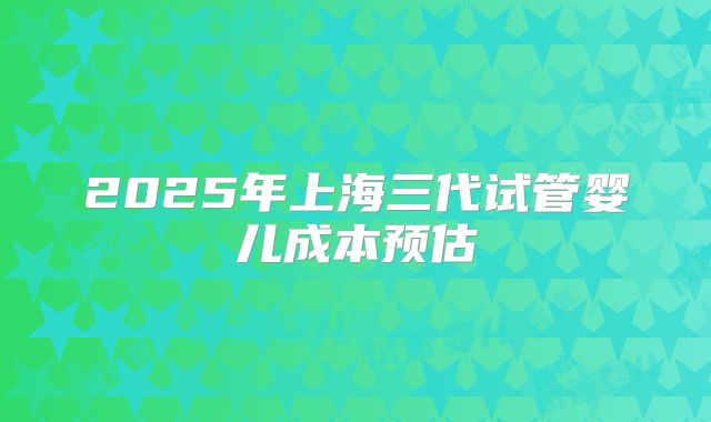 2025年上海三代试管婴儿成本预估