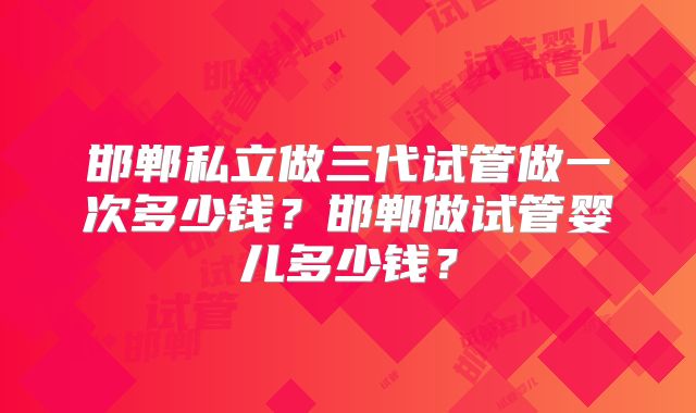 邯郸私立做三代试管做一次多少钱?邯郸做试管婴儿多少钱?