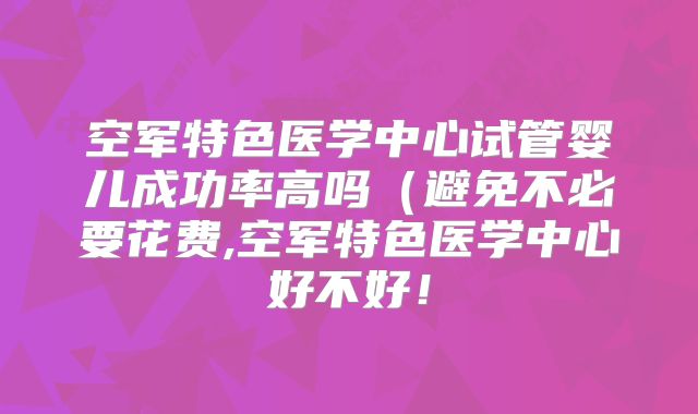 空军特色医学中心试管婴儿成功率高吗(避免不必要花费,空军特色医学中心好不好!