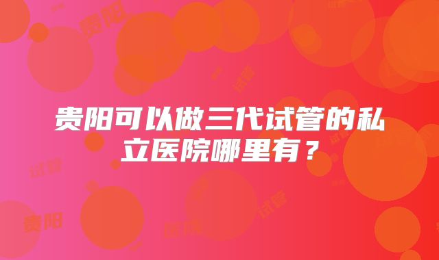 贵阳可以做三代试管的私立医院哪里有？