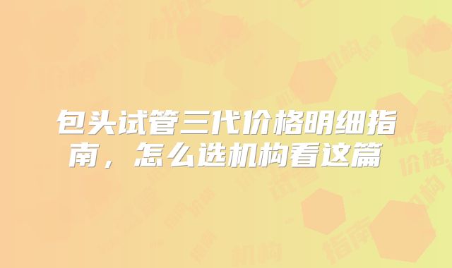 包头试管三代价格明细指南，怎么选机构看这篇
