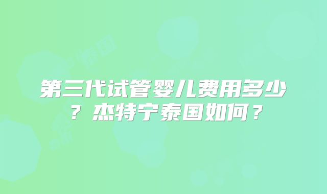 第三代试管婴儿费用多少？杰特宁泰国如何？