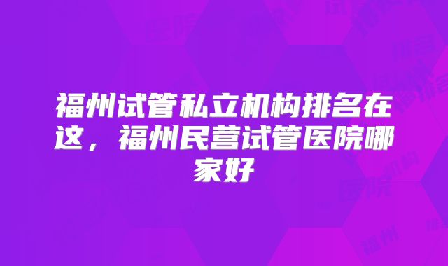 福州试管私立机构排名在这，福州民营试管医院哪家好