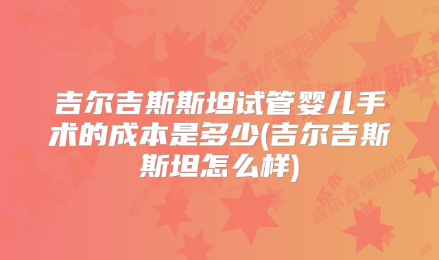 吉尔吉斯斯坦试管婴儿手术的成本是多少(吉尔吉斯斯坦怎么样)