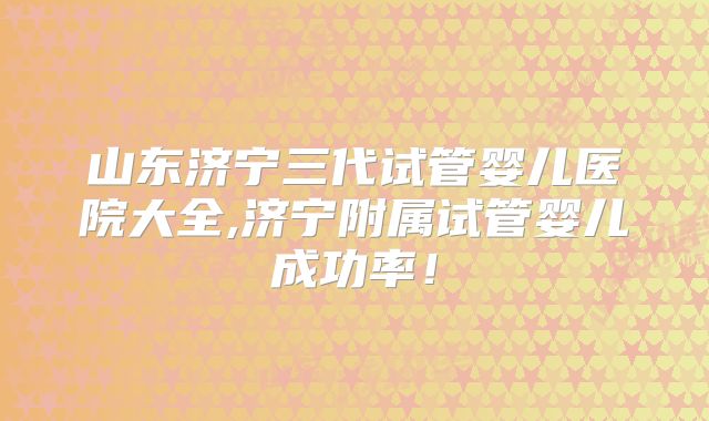 山东济宁三代试管婴儿医院大全,济宁附属试管婴儿成功率！